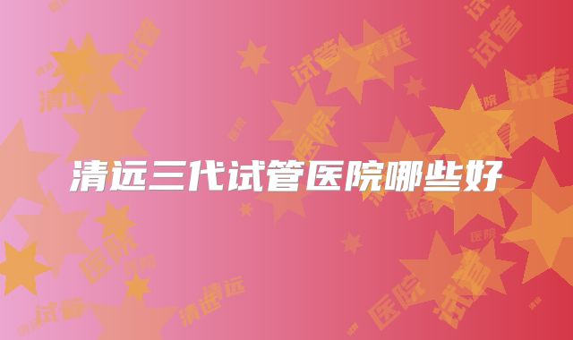 清远三代试管医院哪些好