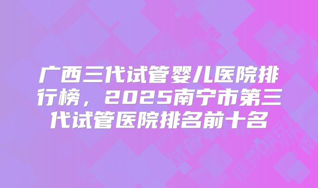 广西三代试管婴儿医院排行榜,2025南宁市第三代试管医院排名前十名