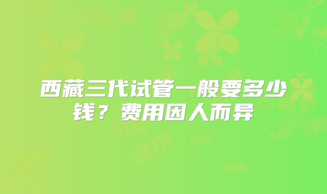 西藏三代试管一般要多少钱？费用因人而异
