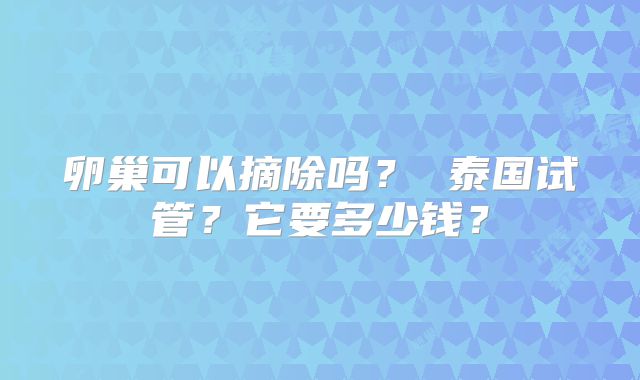 卵巢可以摘除吗? 泰国试管?它要多少钱?
