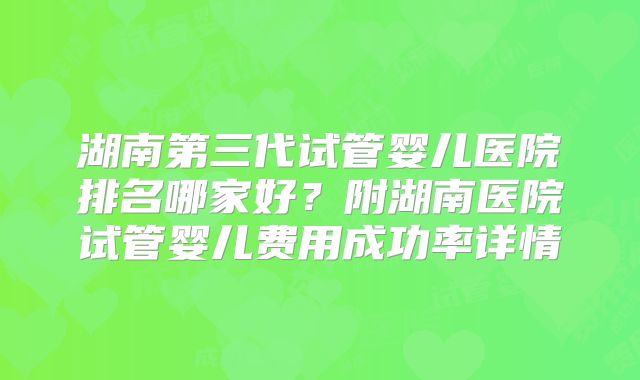 湖南第三代试管婴儿医院排名哪家好？附湖南医院试管婴儿费用成功率详情