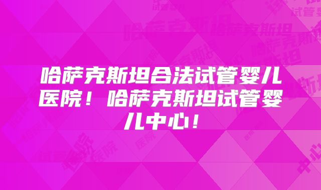 哈萨克斯坦合法试管婴儿医院！哈萨克斯坦试管婴儿中心！