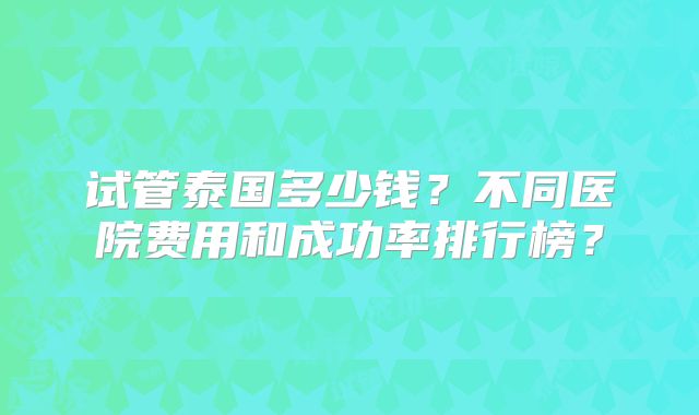 试管泰国多少钱？不同医院费用和成功率排行榜？
