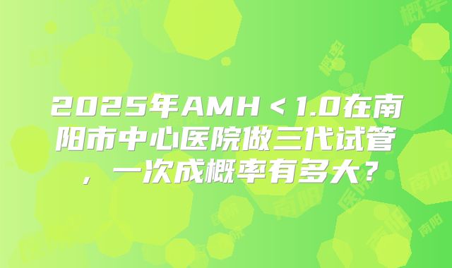 2025年AMH＜1.0在南阳市中心医院做三代试管，一次成概率有多大？