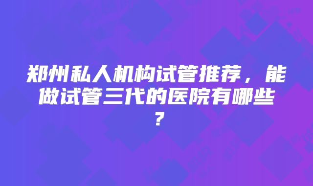 郑州私人机构试管推荐，能做试管三代的医院有哪些？