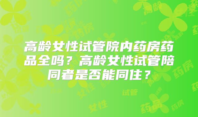高龄女性试管院内药房药品全吗？高龄女性试管陪同者是否能同住？