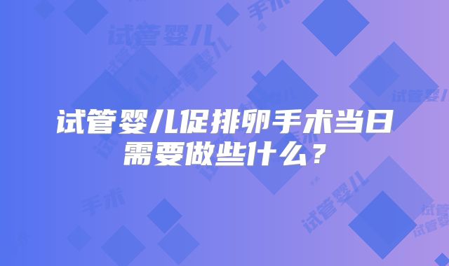 试管婴儿促排卵手术当日需要做些什么?