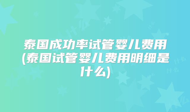 泰国成功率试管婴儿费用(泰国试管婴儿费用明细是什么)