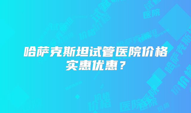 哈萨克斯坦试管医院价格实惠优惠?