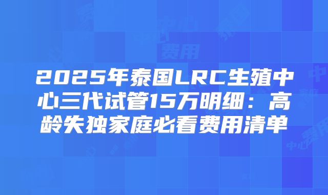 2025年泰国LRC生殖中心三代试管15万明细：高龄失独家庭必看费用清单