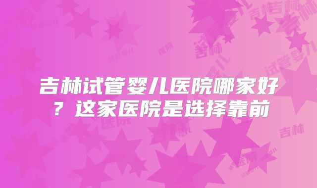 吉林试管婴儿医院哪家好?这家医院是选择靠前