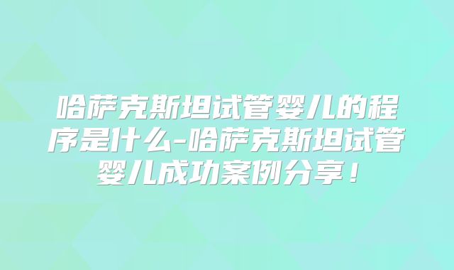 哈萨克斯坦试管婴儿的程序是什么-哈萨克斯坦试管婴儿成功案例分享!