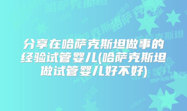 分享在哈萨克斯坦做事的经验试管婴儿(哈萨克斯坦做试管婴儿好不好)