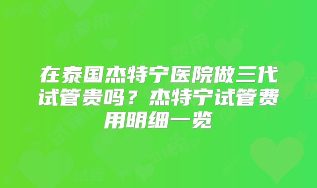 在泰国杰特宁医院做三代试管贵吗?杰特宁试管费用明细一览