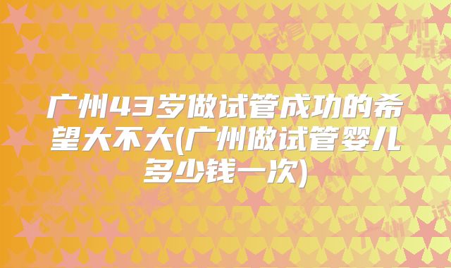广州43岁做试管成功的希望大不大(广州做试管婴儿多少钱一次)