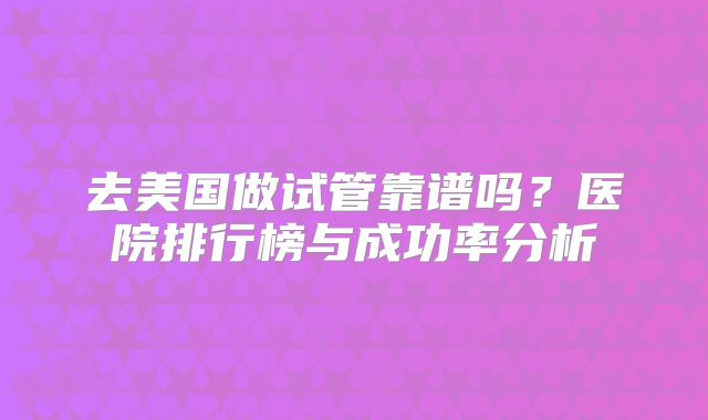 去美国做试管靠谱吗?医院排行榜与成功率分析