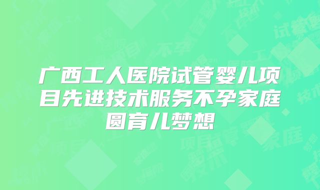 广西工人医院试管婴儿项目先进技术服务不孕家庭圆育儿梦想