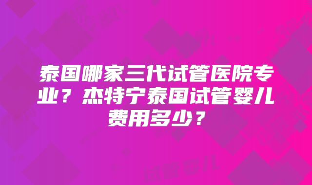 泰国哪家三代试管医院专业？杰特宁泰国试管婴儿费用多少？