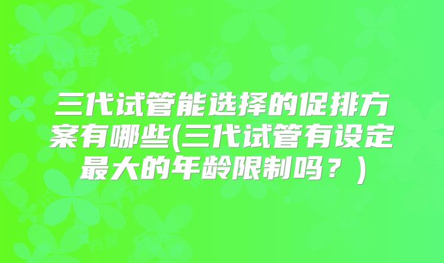 三代试管能选择的促排方案有哪些(三代试管有设定最大的年龄限制吗?)