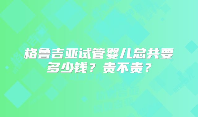 格鲁吉亚试管婴儿总共要多少钱?贵不贵?