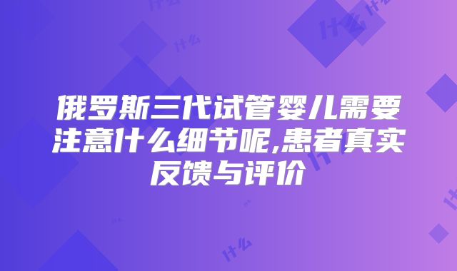俄罗斯三代试管婴儿需要注意什么细节呢,患者真实反馈与评价