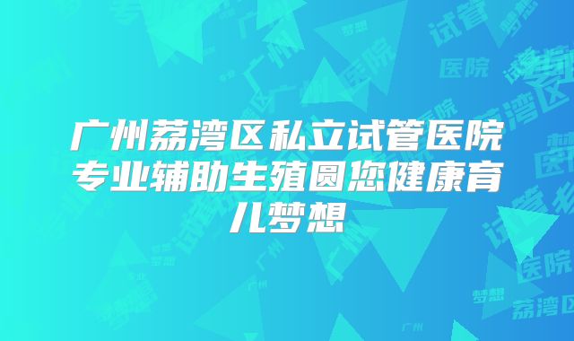 广州荔湾区私立试管医院专业辅助生殖圆您健康育儿梦想