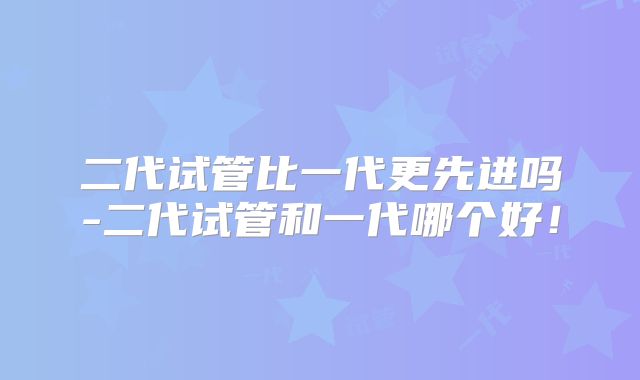 二代试管比一代更先进吗-二代试管和一代哪个好!