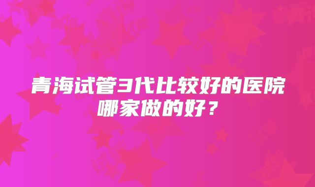 青海试管3代比较好的医院哪家做的好？