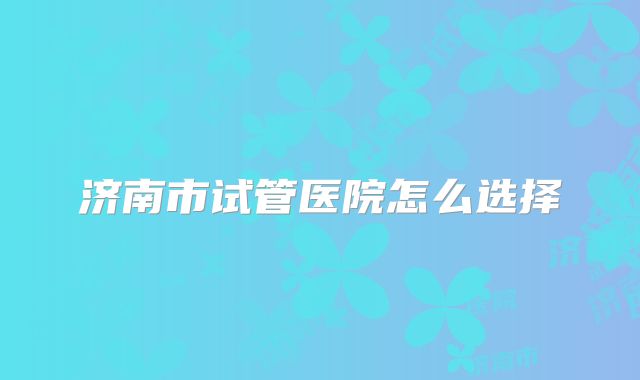 济南市试管医院怎么选择