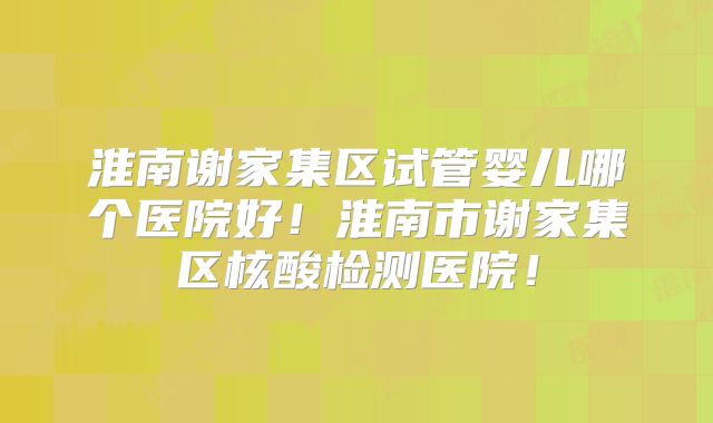 淮南谢家集区试管婴儿哪个医院好!淮南市谢家集区核酸检测医院!