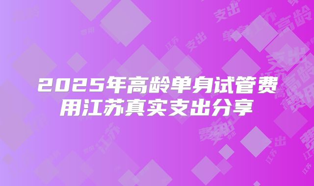 2025年高龄单身试管费用江苏真实支出分享