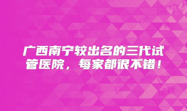 广西南宁较出名的三代试管医院，每家都很不错！
