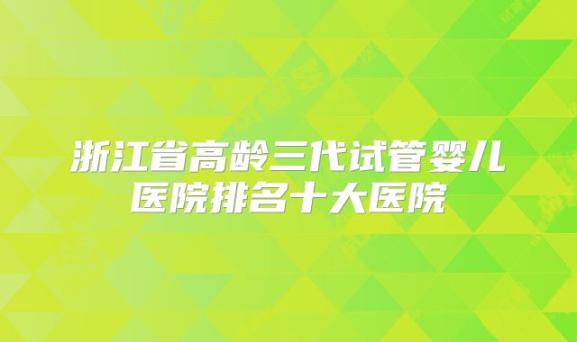 浙江省高龄三代试管婴儿医院排名十大医院