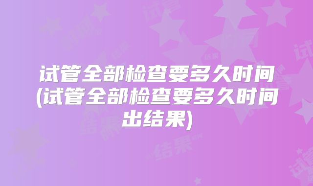试管全部检查要多久时间(试管全部检查要多久时间出结果)