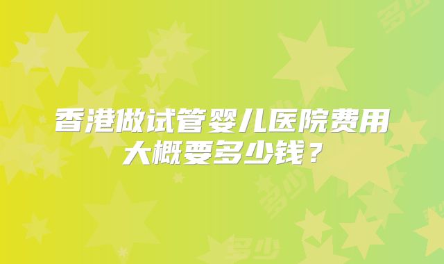 香港做试管婴儿医院费用大概要多少钱?
