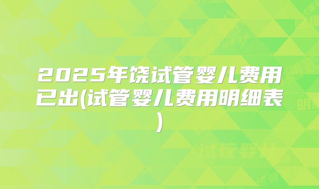 2025年饶试管婴儿费用已出(试管婴儿费用明细表)