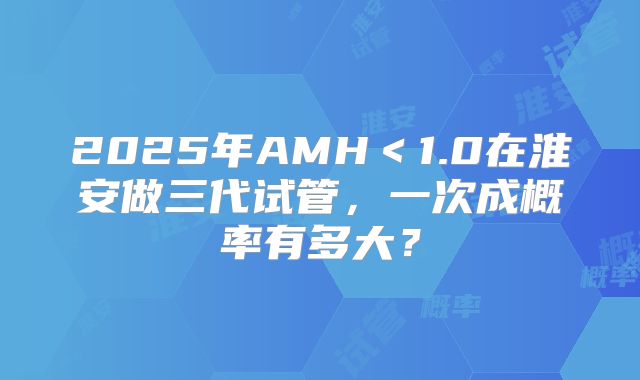 2025年AMH<1.0在淮安做三代试管,一次成概率有多大?