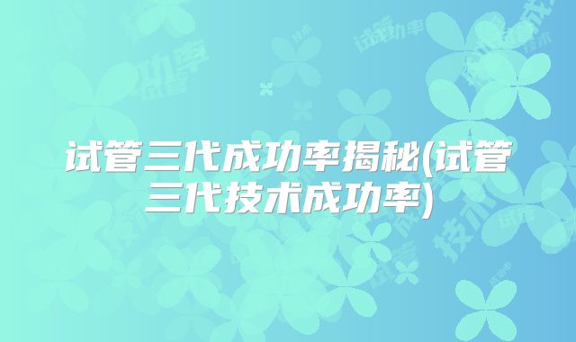 试管三代成功率揭秘(试管三代技术成功率)
