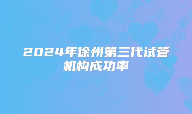 2024年徐州第三代试管机构成功率