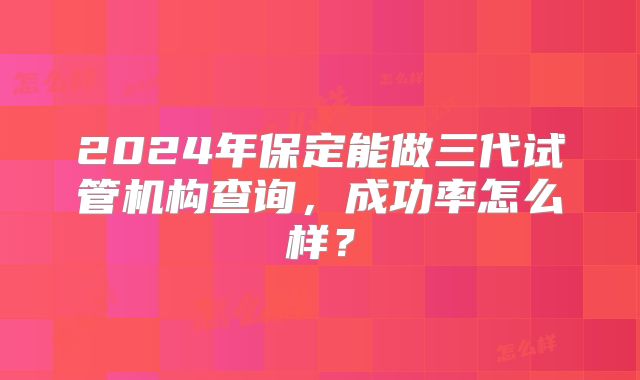 2024年保定能做三代试管机构查询，成功率怎么样？