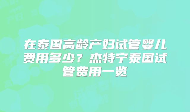 在泰国高龄产妇试管婴儿费用多少?杰特宁泰国试管费用一览