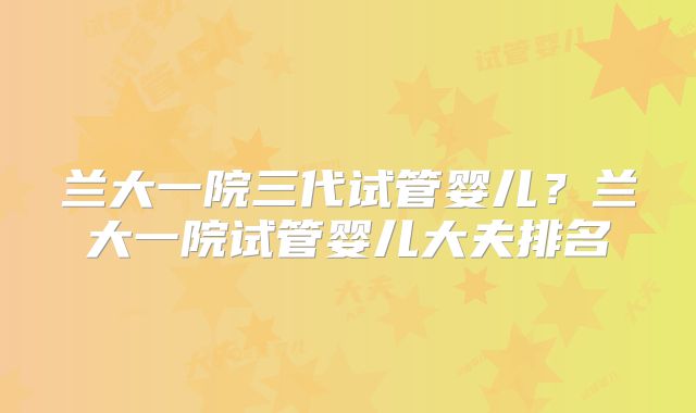 兰大一院三代试管婴儿？兰大一院试管婴儿大夫排名