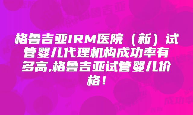 格鲁吉亚IRM医院（新）试管婴儿代理机构成功率有多高,格鲁吉亚试管婴儿价格！