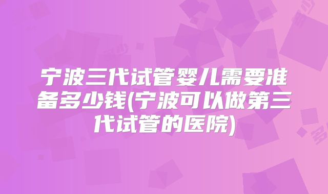 宁波三代试管婴儿需要准备多少钱(宁波可以做第三代试管的医院)