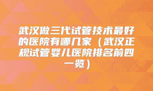 武汉做三代试管技术最好的医院有哪几家（武汉正规试管婴儿医院排名前四一览）