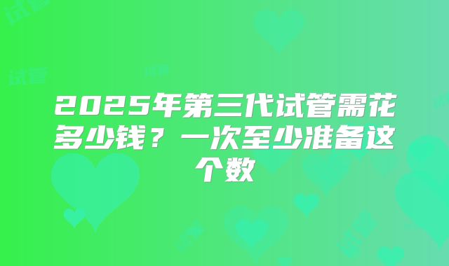 2025年第三代试管需花多少钱？一次至少准备这个数