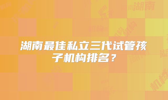 湖南最佳私立三代试管孩子机构排名？
