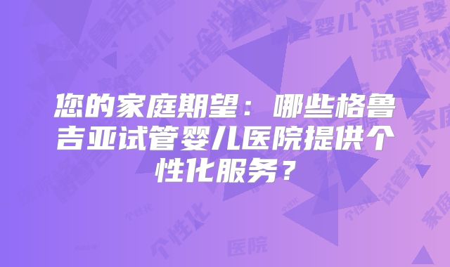 您的家庭期望：哪些格鲁吉亚试管婴儿医院提供个性化服务？