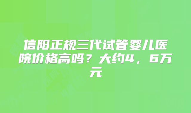信阳正规三代试管婴儿医院价格高吗?大约4,6万元