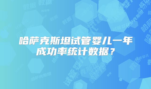 哈萨克斯坦试管婴儿一年成功率统计数据?